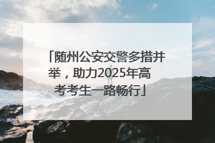 随州公安交警多措并举，助力2025年高考考生一路畅行